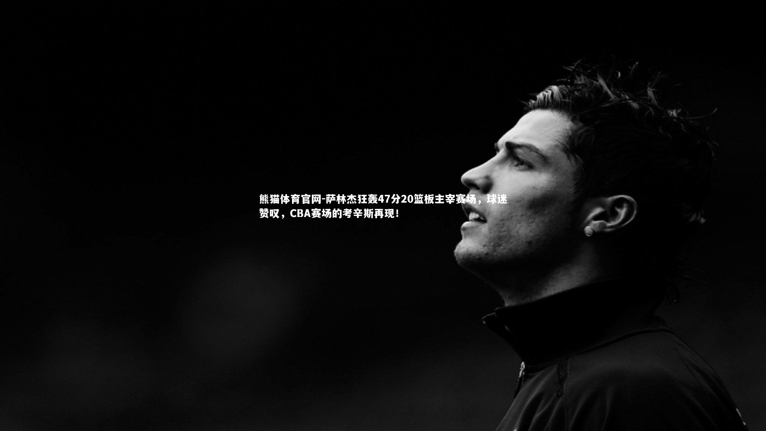 熊猫体育官网-萨林杰狂轰47分20篮板主宰赛场，球迷赞叹，CBA赛场的考辛斯再现！